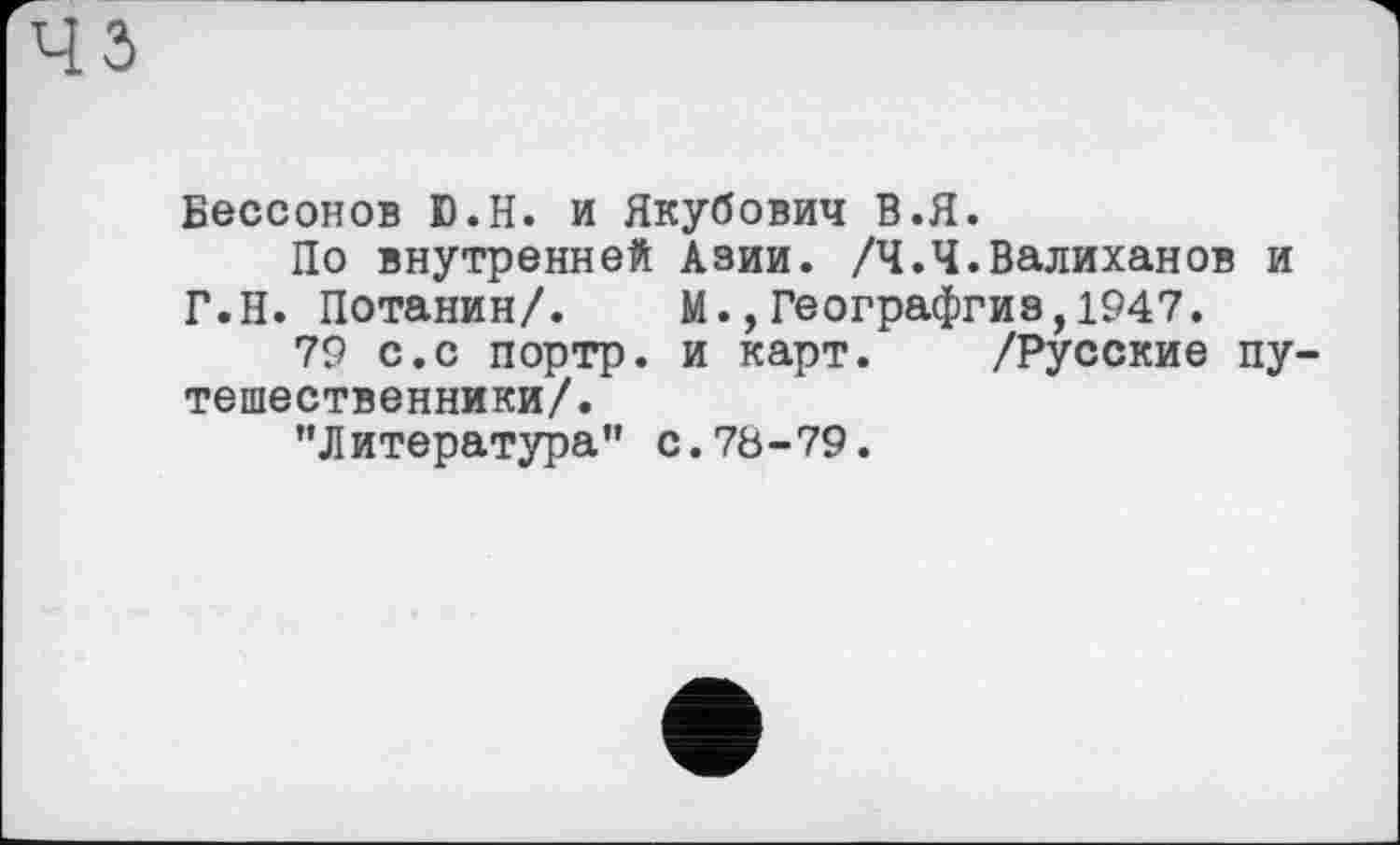 ﻿з
Вессонов D.H. и Якубович В.Я.
По внутренней Азии. /Ч.Ч.Валиханов и Г.Н. Потанин/. М.,Географгиз,1947.
79 с.с портр. и карт. /Русские путешественники/.
’’Литература’’ с.78-79.